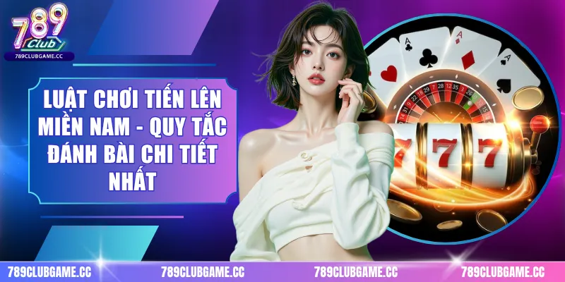 Luật Chơi Tiến Lên Miền Nam - Quy Tắc Đánh Bài Chi Tiết Nhất