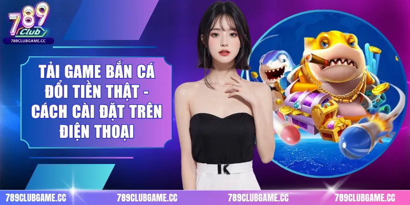 Tải Game Bắn Cá Đổi Tiền Thật - Cách Cài Đặt Trên Điện Thoại